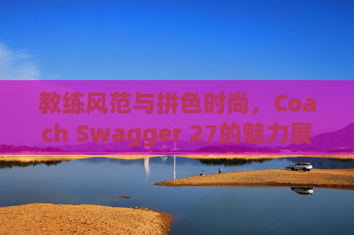 教练风范与拼色时尚,Coach Swagger 27的魅力展现 教练风范与拼色时尚,Coach Swagger 27的魅力展现